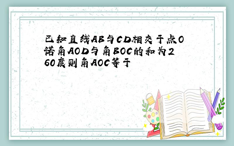 已知直线AB与CD相交于点O诺角AOD与角BOC的和为260度则角AOC等于