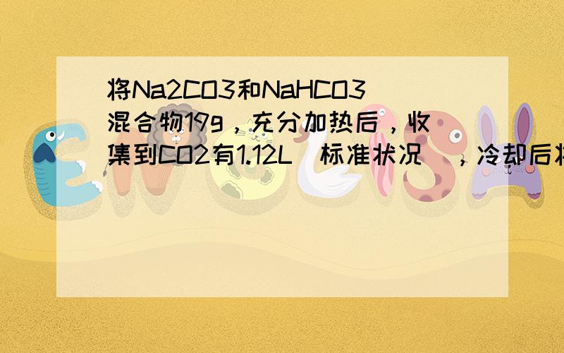 将Na2CO3和NaHCO3混合物19g，充分加热后，收集到CO2有1.12L（标准状况），冷却后将剩余固体溶于300m