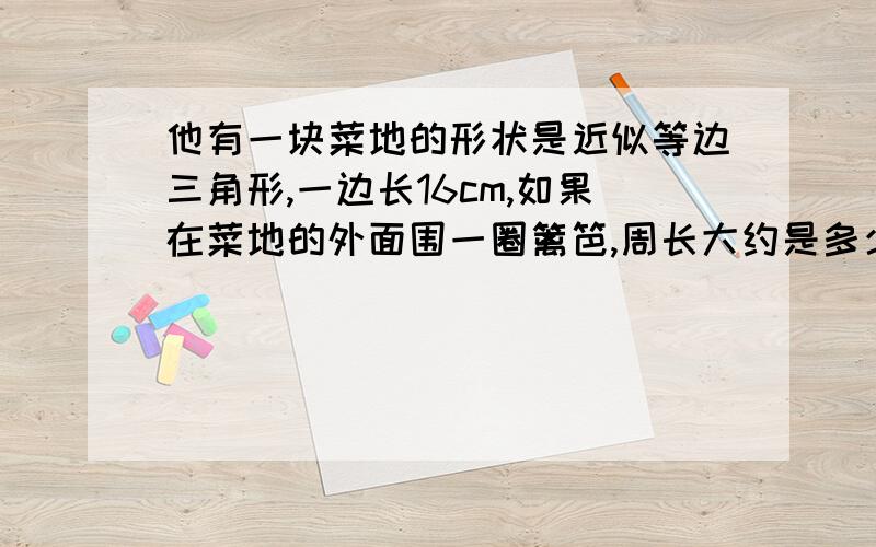 他有一块菜地的形状是近似等边三角形,一边长16cm,如果在菜地的外面围一圈篱笆,周长大约是多少?