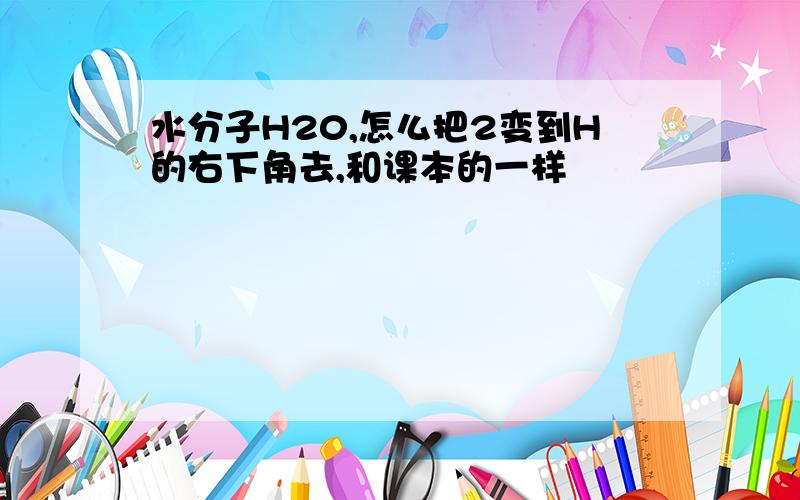 水分子H20,怎么把2变到H的右下角去,和课本的一样