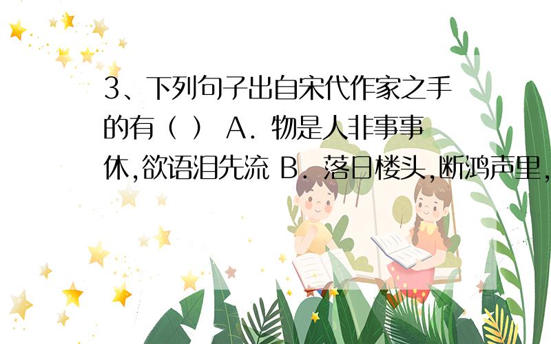 3、下列句子出自宋代作家之手的有（ ） A．物是人非事事休,欲语泪先流 B．落日楼头,断鸿声里,江南游子