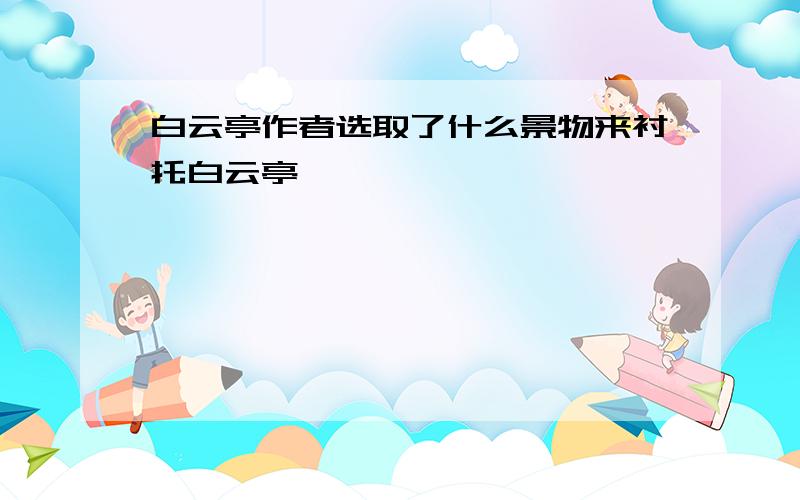 白云亭作者选取了什么景物来衬托白云亭