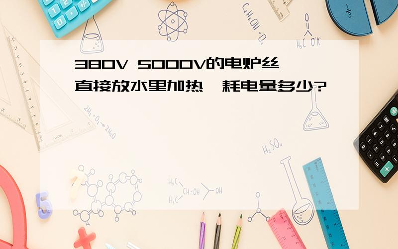 380V 5000V的电炉丝直接放水里加热,耗电量多少?