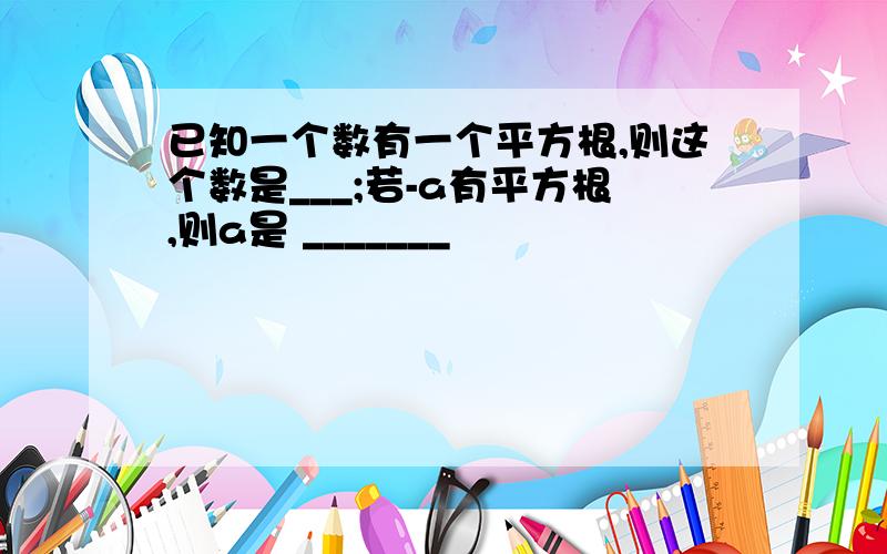 已知一个数有一个平方根,则这个数是___;若-a有平方根,则a是 _______