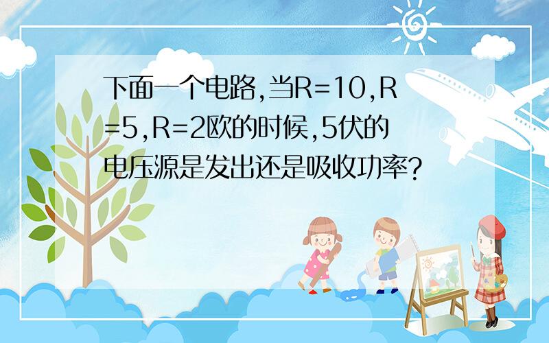 下面一个电路,当R=10,R=5,R=2欧的时候,5伏的电压源是发出还是吸收功率?