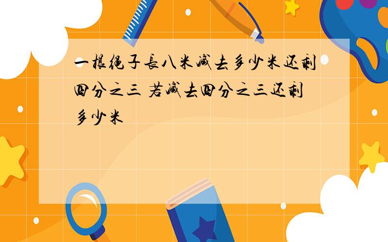 一根绳子长八米减去多少米还剩四分之三 若减去四分之三还剩多少米