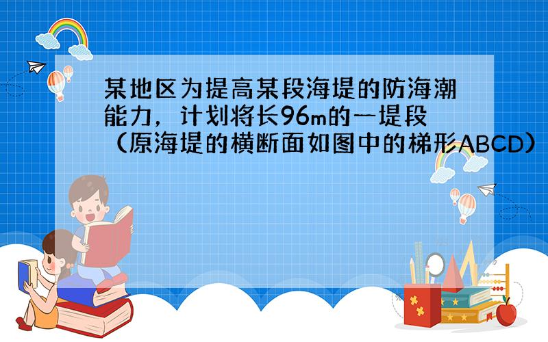 某地区为提高某段海堤的防海潮能力，计划将长96m的一堤段（原海堤的横断面如图中的梯形ABCD）的堤面加宽1.6 