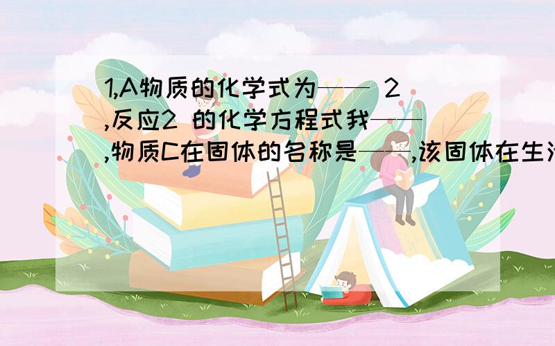 1,A物质的化学式为—— 2,反应2 的化学方程式我——,物质C在固体的名称是——,该固体在生活中的用途—