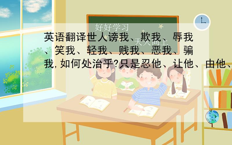 英语翻译世人谤我、欺我、辱我、笑我、轻我、贱我、恶我、骗我,如何处治乎?只是忍他、让他、由他、避他、耐他、敬他、不要理他