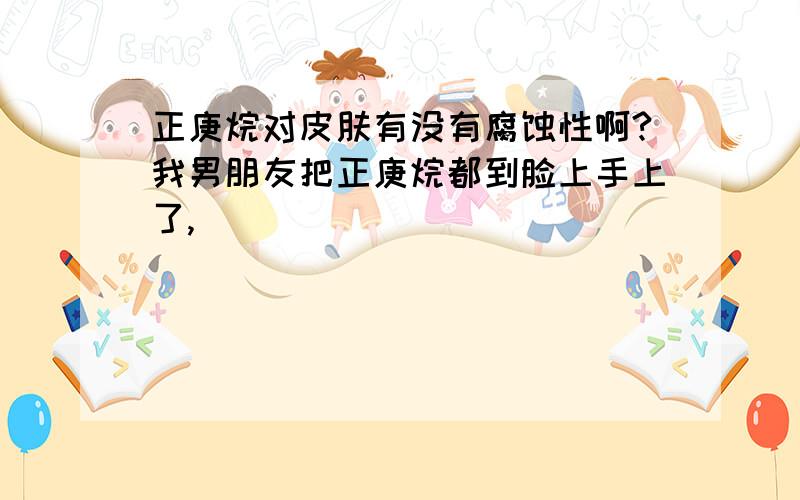 正庚烷对皮肤有没有腐蚀性啊?我男朋友把正庚烷都到脸上手上了,