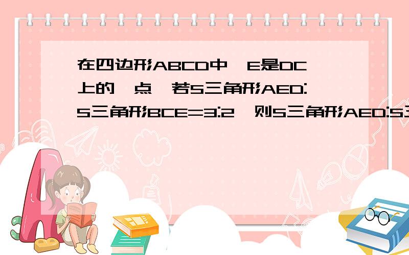 在四边形ABCD中,E是DC上的一点,若S三角形AED:S三角形BCE=3:2,则S三角形AED:S三角形ABE=___