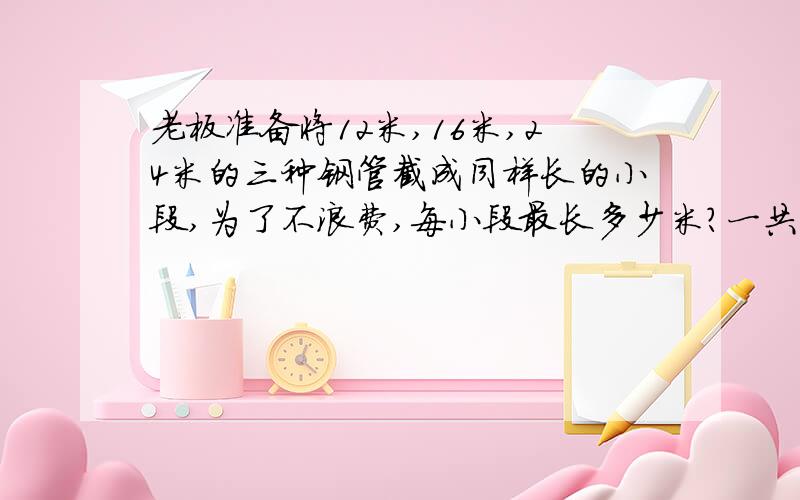 老板准备将12米,16米,24米的三种钢管截成同样长的小段,为了不浪费,每小段最长多少米?一共能截多少段?