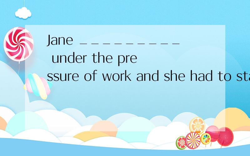 Jane _________ under the pressure of work and she had to sta