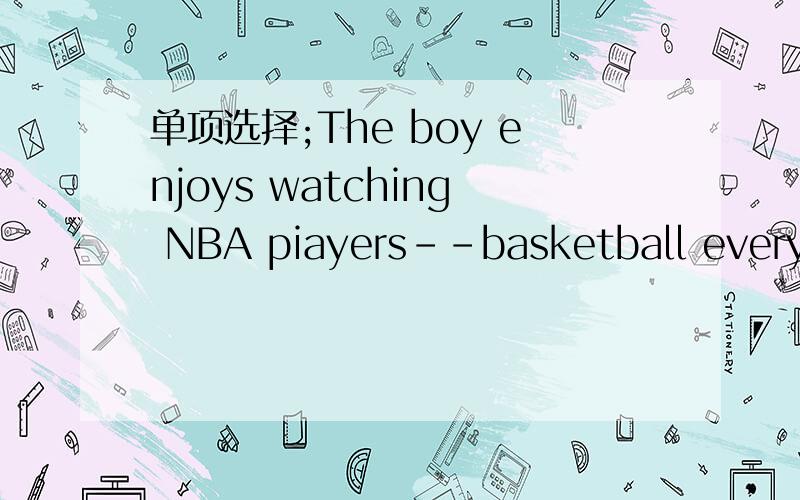 单项选择;The boy enjoys watching NBA piayers--basketball every S