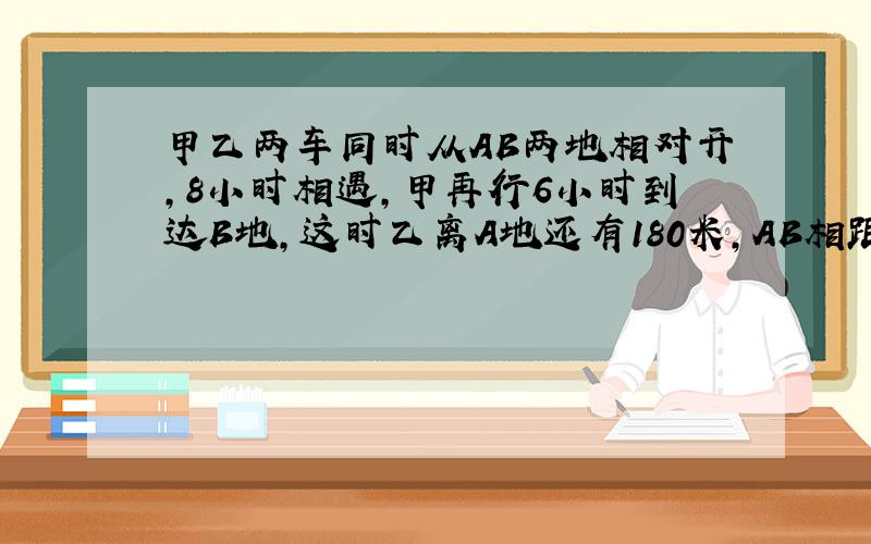 甲乙两车同时从AB两地相对开,8小时相遇,甲再行6小时到达B地,这时乙离A地还有180米,AB相距多远?请用