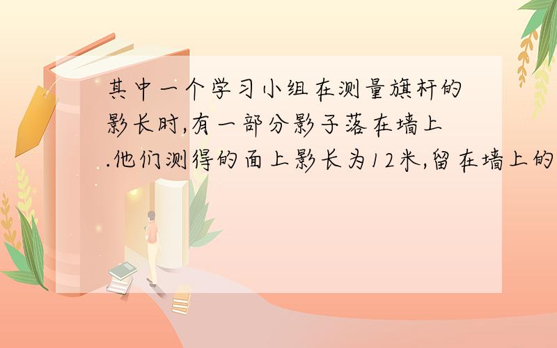 其中一个学习小组在测量旗杆的影长时,有一部分影子落在墙上.他们测得的面上影长为12米,留在墙上的影子长为2米,求出旗杆的