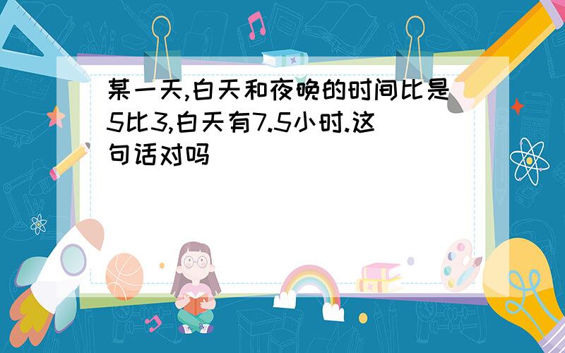 某一天,白天和夜晚的时间比是5比3,白天有7.5小时.这句话对吗