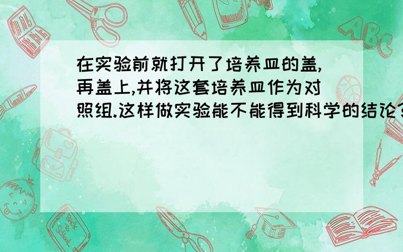 在实验前就打开了培养皿的盖,再盖上,并将这套培养皿作为对照组.这样做实验能不能得到科学的结论?为什