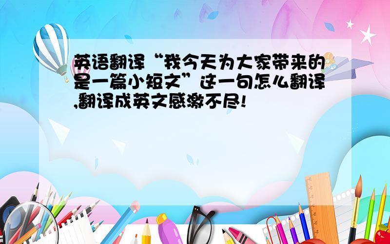 英语翻译“我今天为大家带来的是一篇小短文”这一句怎么翻译,翻译成英文感激不尽!