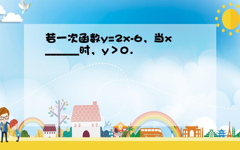 若一次函数y=2x-6，当x______时，y＞0．