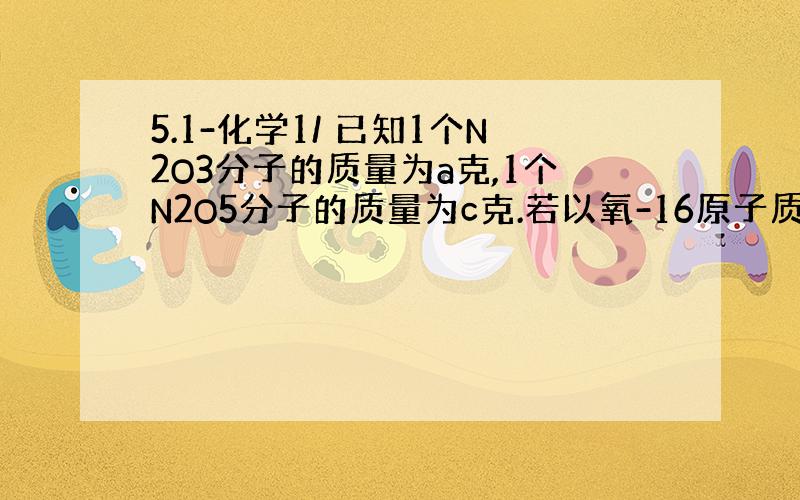 5.1-化学1/ 已知1个N2O3分子的质量为a克,1个N2O5分子的质量为c克.若以氧-16原子质量的1/16作为相对