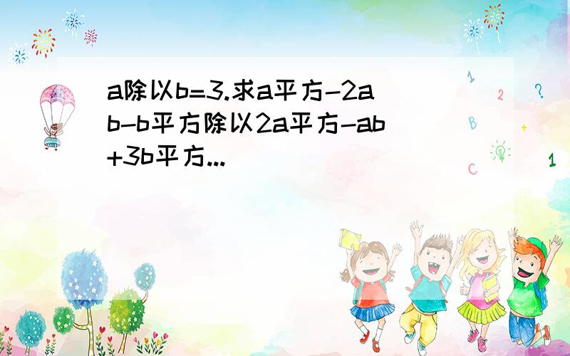 a除以b=3.求a平方-2ab-b平方除以2a平方-ab+3b平方...