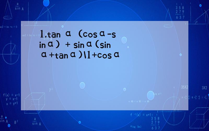 1.tan α（cosα-sinα）+ sinα(sinα+tanα)\1+cosα