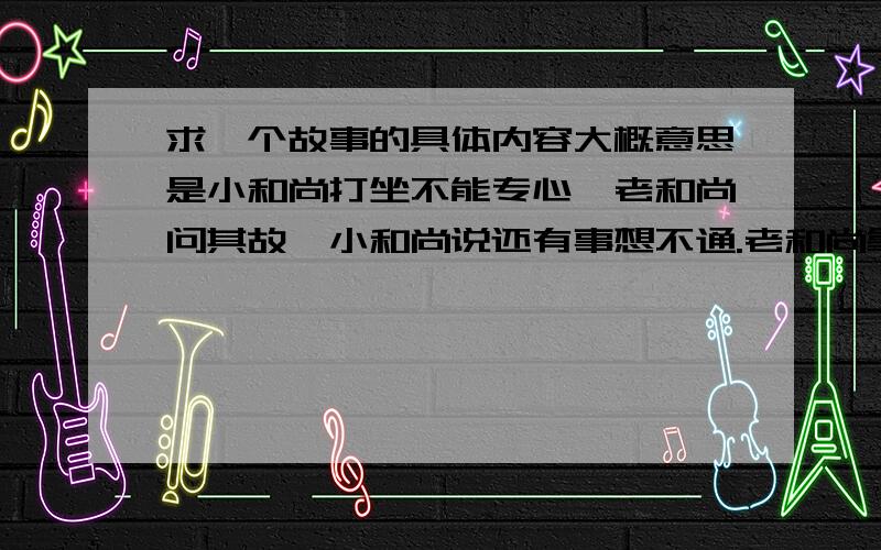 求一个故事的具体内容大概意思是小和尚打坐不能专心,老和尚问其故,小和尚说还有事想不通.老和尚拿一个茶杯让小和尚端着,往杯