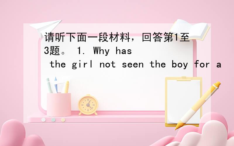 请听下面一段材料，回答第1至3题。 1. Why has the girl not seen the boy for a