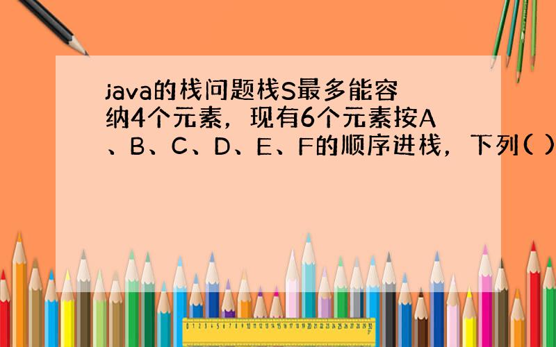 java的栈问题栈S最多能容纳4个元素，现有6个元素按A、B、C、D、E、F的顺序进栈，下列( )序列不是可能的出栈序列