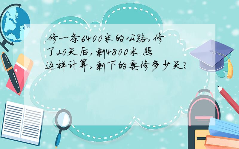 .修一条6400米的公路,修了20天后,剩4800米.照这样计算,剩下的要修多少天?