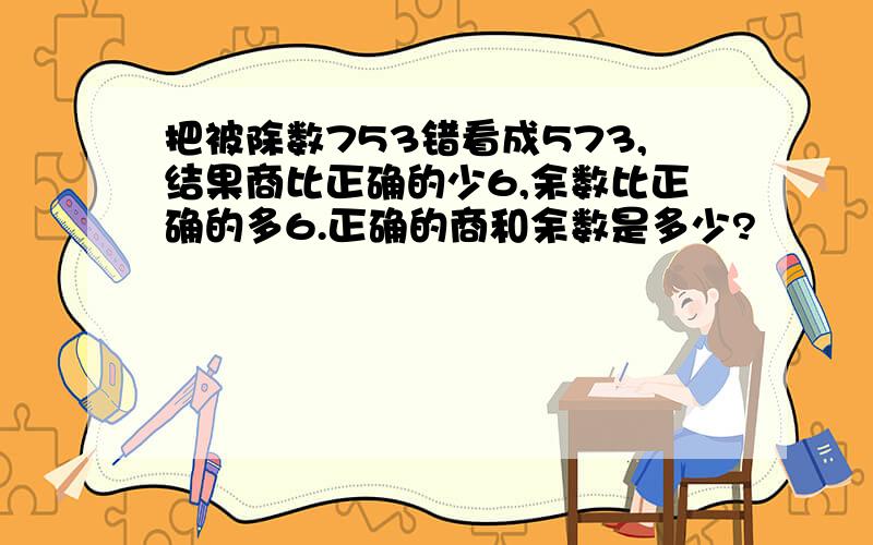 把被除数753错看成573,结果商比正确的少6,余数比正确的多6.正确的商和余数是多少?