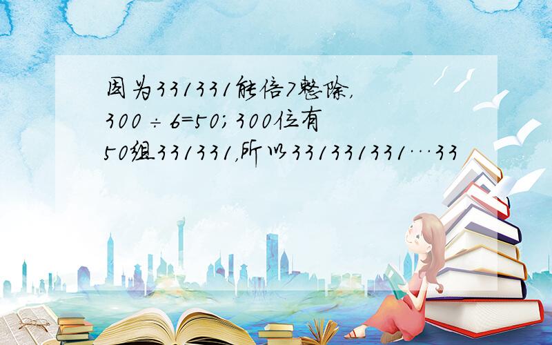 因为331331能倍7整除，300÷6=50；300位有50组331331，所以331331331…33