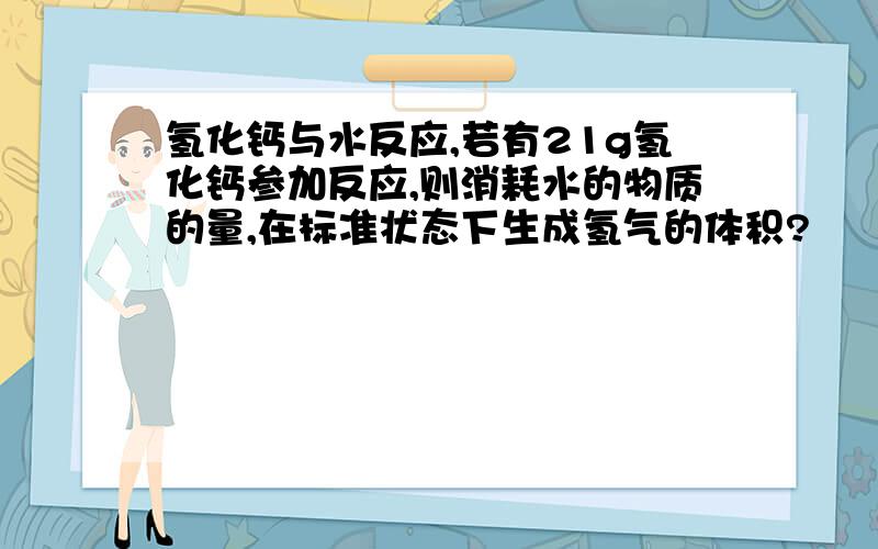 氢化钙与水反应,若有21g氢化钙参加反应,则消耗水的物质的量,在标准状态下生成氢气的体积?