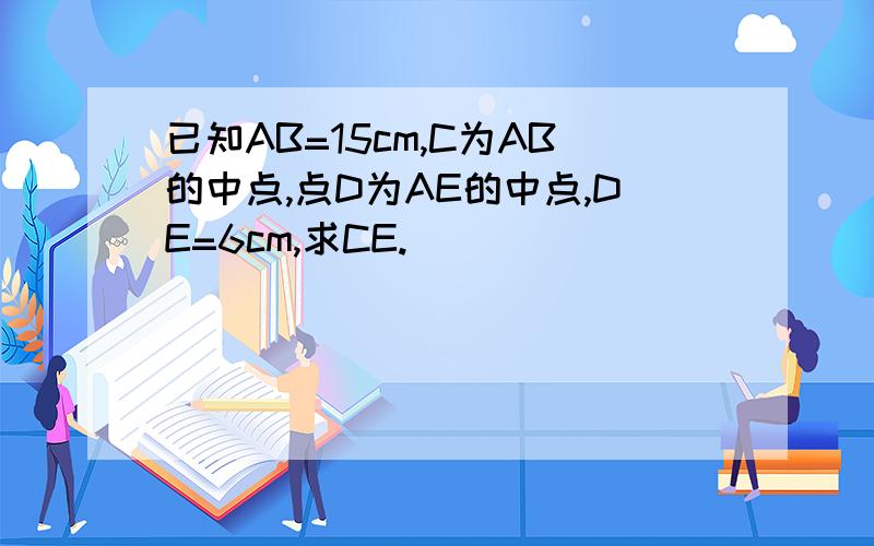 已知AB=15cm,C为AB的中点,点D为AE的中点,DE=6cm,求CE.