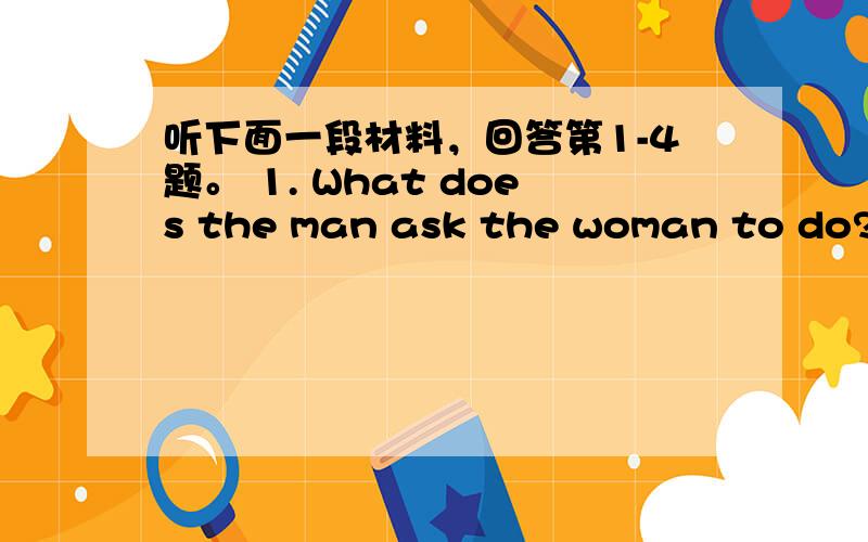 听下面一段材料，回答第1-4题。 1. What does the man ask the woman to do? A