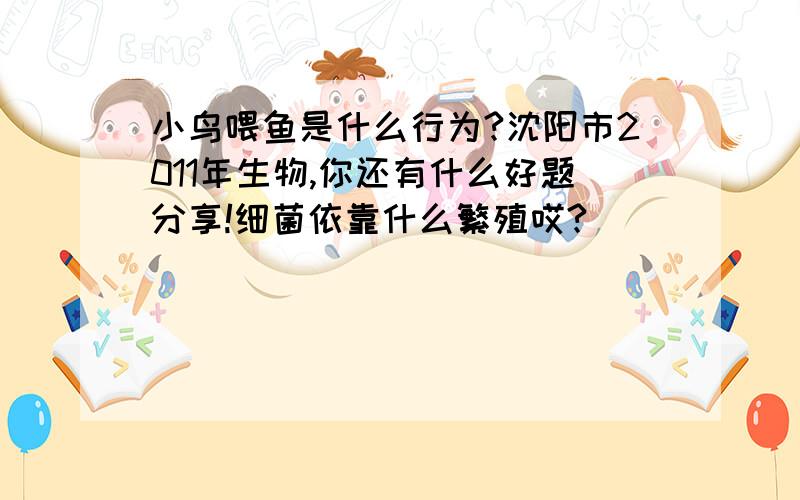 小鸟喂鱼是什么行为?沈阳市2011年生物,你还有什么好题分享!细菌依靠什么繁殖哎?