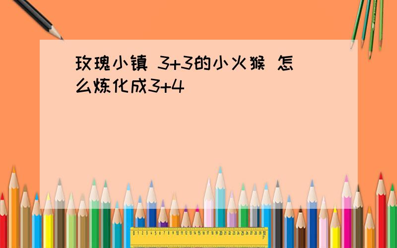 玫瑰小镇 3+3的小火猴 怎么炼化成3+4