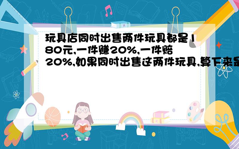 玩具店同时出售两件玩具都是180元,一件赚20%,一件赔20%,如果同时出售这两件玩具,算下来是赔还是赚,如赔,赔多少元