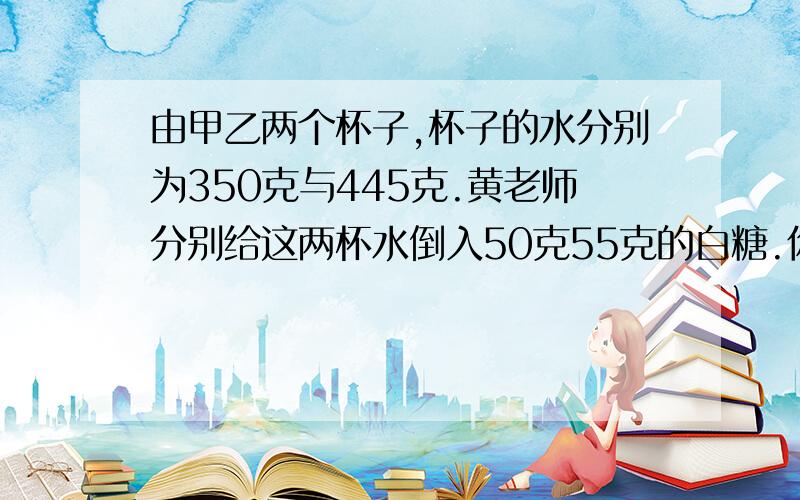 由甲乙两个杯子,杯子的水分别为350克与445克.黄老师分别给这两杯水倒入50克55克的白糖.你猜想到什么数学问题能不能