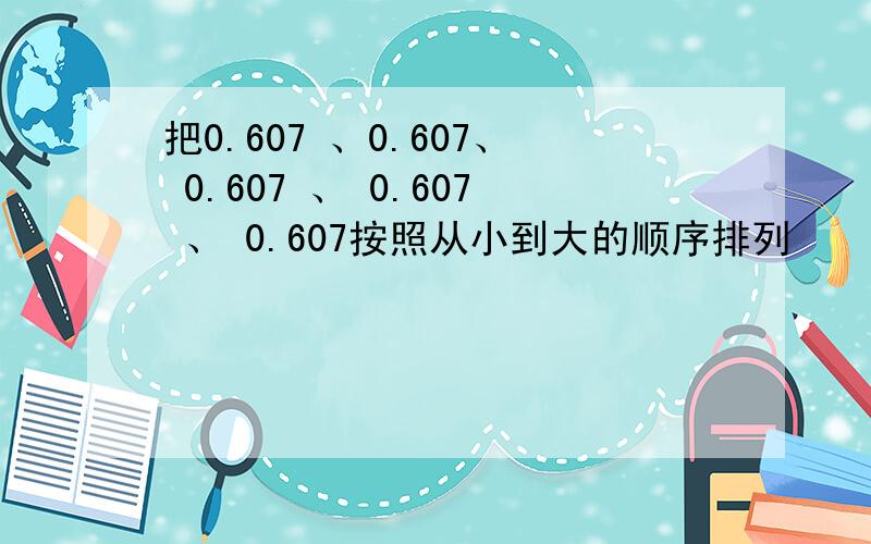 把0.607 、0.607、 0.607 、 0.607 、 0.607按照从小到大的顺序排列