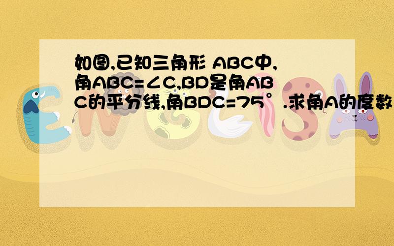 如图,已知三角形 ABC中,角ABC=∠C,BD是角ABC的平分线,角BDC=75°.求角A的度数