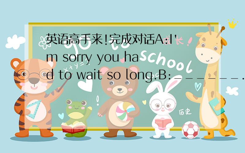 英语高手来!完成对话A:I'm sorry you had to wait so long.B:______.I've