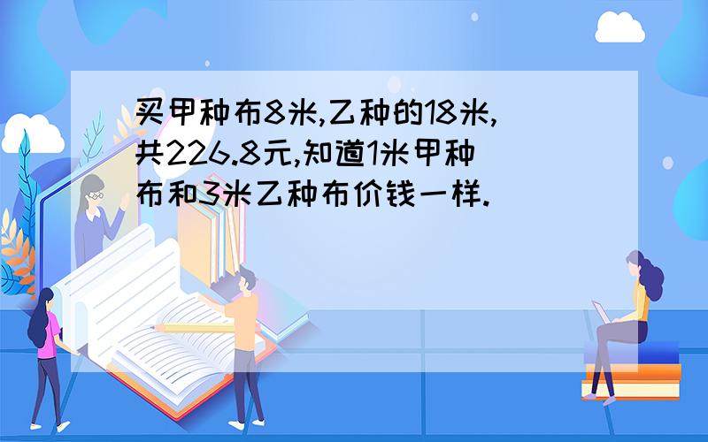 买甲种布8米,乙种的18米,共226.8元,知道1米甲种布和3米乙种布价钱一样.