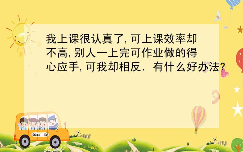 我上课很认真了,可上课效率却不高,别人一上完可作业做的得心应手,可我却相反．有什么好办法?