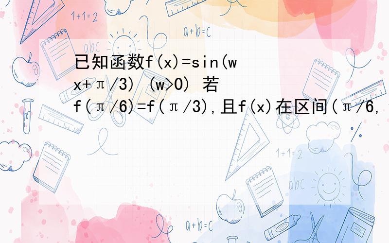 已知函数f(x)=sin(wx+π/3) (w>0) 若f(π/6)=f(π/3),且f(x)在区间(π/6,π/3)内