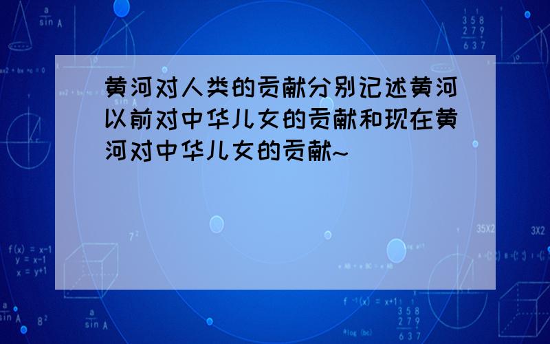 黄河对人类的贡献分别记述黄河以前对中华儿女的贡献和现在黄河对中华儿女的贡献~`