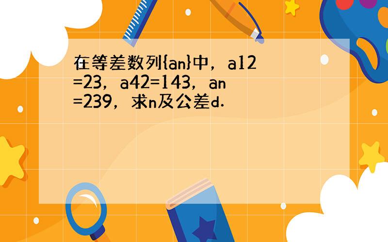 在等差数列{an}中，a12=23，a42=143，an=239，求n及公差d．