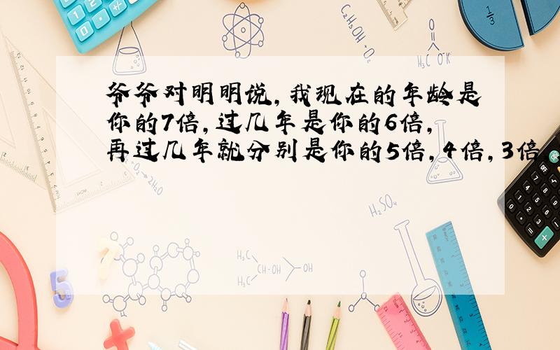 爷爷对明明说,我现在的年龄是你的7倍,过几年是你的6倍,再过几年就分别是你的5倍,4倍,3倍,2倍.爷爷和明明现在的年龄