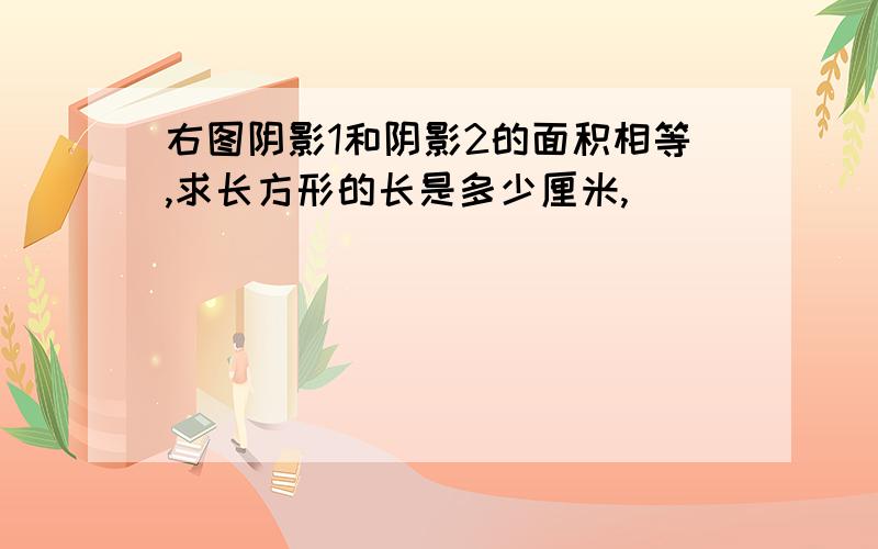 右图阴影1和阴影2的面积相等,求长方形的长是多少厘米,